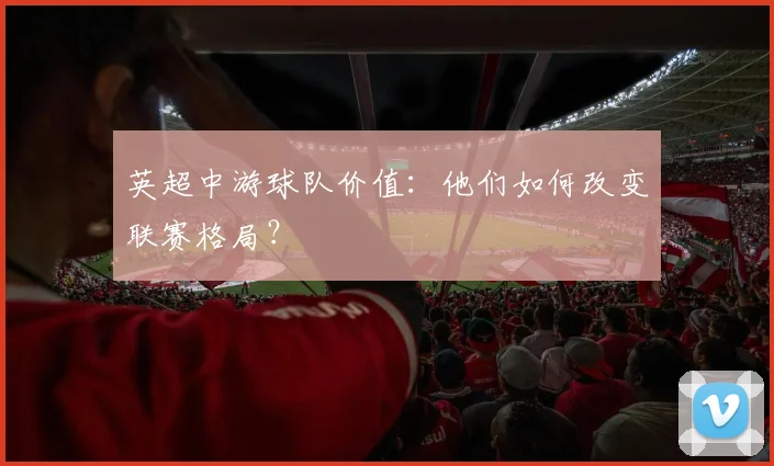 英超中游球队价值：他们如何改变联赛格局？